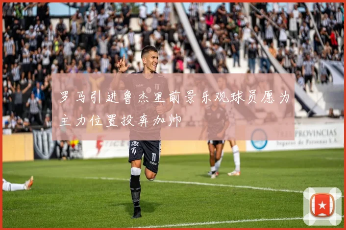 罗马引进鲁杰里前景乐观球员愿为主力位置投奔加帅