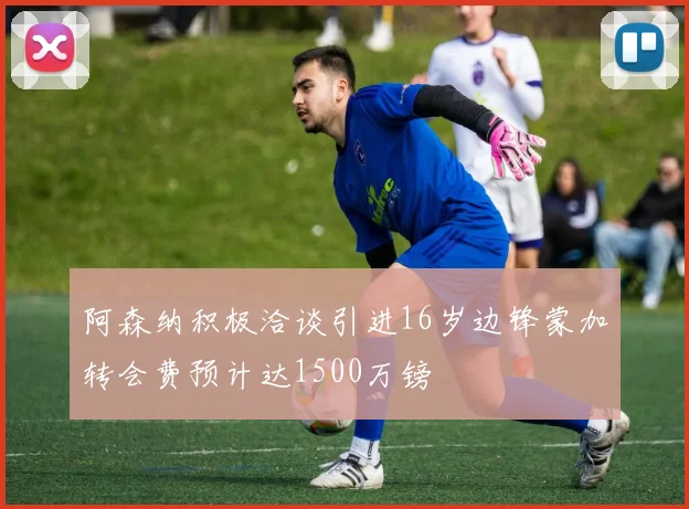 阿森纳积极洽谈引进16岁边锋蒙加转会费预计达1500万镑