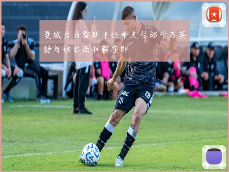 曼城为马雷斯卡任命支付超千万英镑与切尔西和解在即