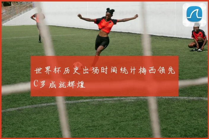 世界杯历史出场时间统计梅西领先C罗成就辉煌