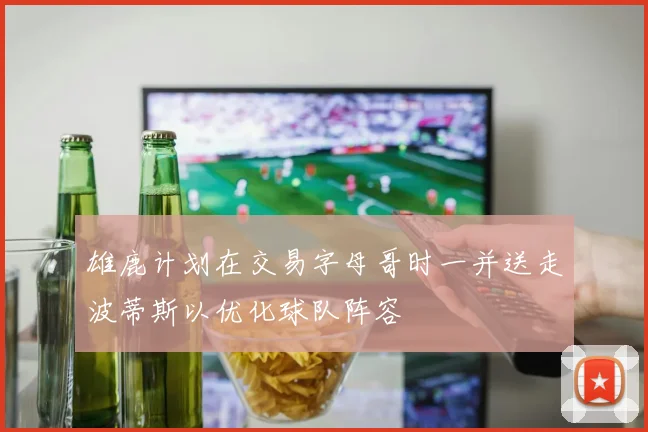 雄鹿计划在交易字母哥时一并送走波蒂斯以优化球队阵容