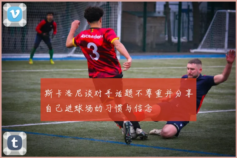 斯卡洛尼谈对手话题不尊重并分享自己进球场的习惯与信念