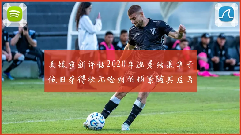 美媒重新评估2020年选秀结果华子依旧夺得状元哈利伯顿紧随其后马克西位列探花