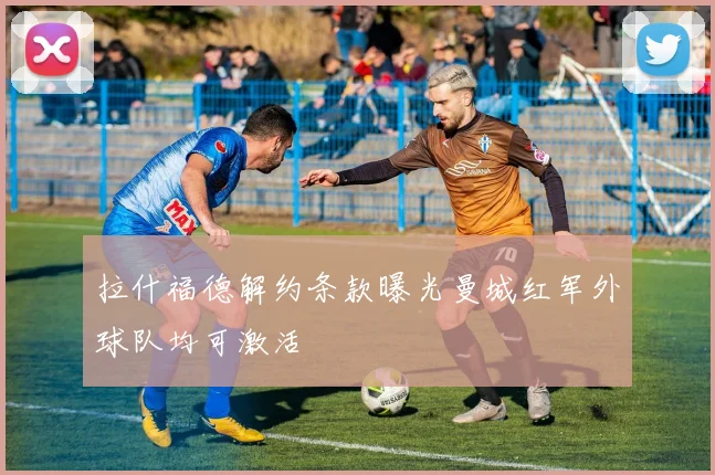 拉什福德解约条款曝光曼城红军外球队均可激活