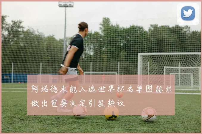 阿诺德未能入选世界杯名单图赫尔做出重要决定引发热议