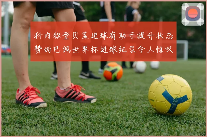 科内称登贝莱进球有助于提升状态赞姆巴佩世界杯进球纪录令人惊叹