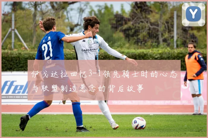 伊戈达拉回忆3-1领先骑士时的心态与联盟制造悬念的背后故事