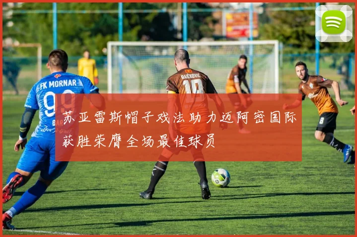 苏亚雷斯帽子戏法助力迈阿密国际获胜荣膺全场最佳球员