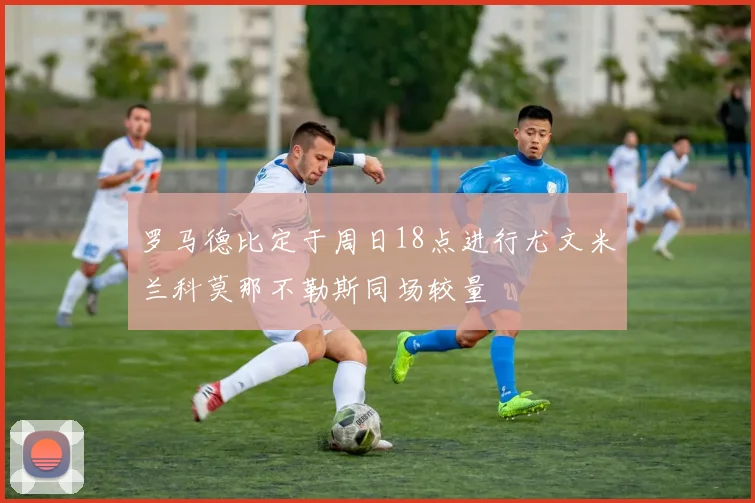 罗马德比定于周日18点进行尤文米兰科莫那不勒斯同场较量