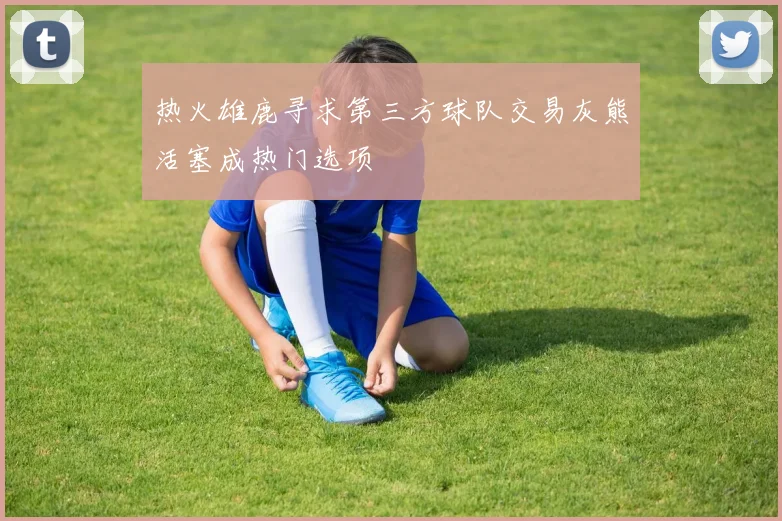 热火雄鹿寻求第三方球队交易灰熊活塞成热门选项