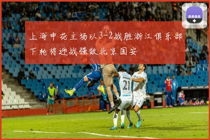 上海申花主场以3-2战胜浙江俱乐部下轮将迎战强敌北京国安