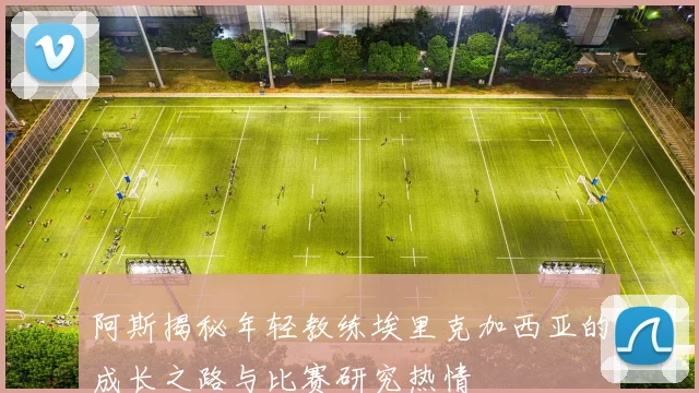 阿斯揭秘年轻教练埃里克加西亚的成长之路与比赛研究热情