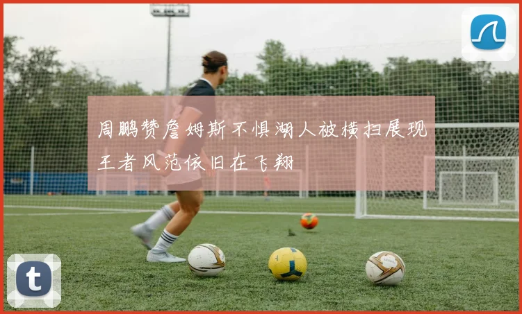 周鹏赞詹姆斯不惧湖人被横扫展现王者风范依旧在飞翔