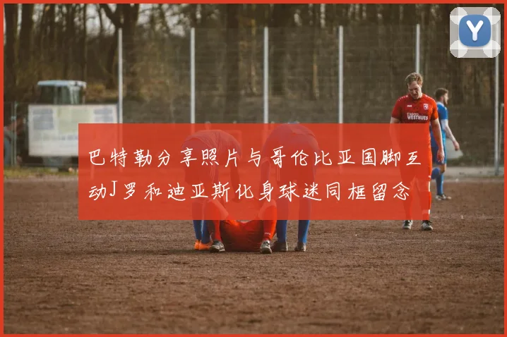 巴特勒分享照片与哥伦比亚国脚互动J罗和迪亚斯化身球迷同框留念