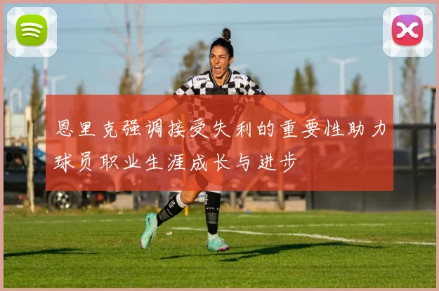 恩里克强调接受失利的重要性助力球员职业生涯成长与进步