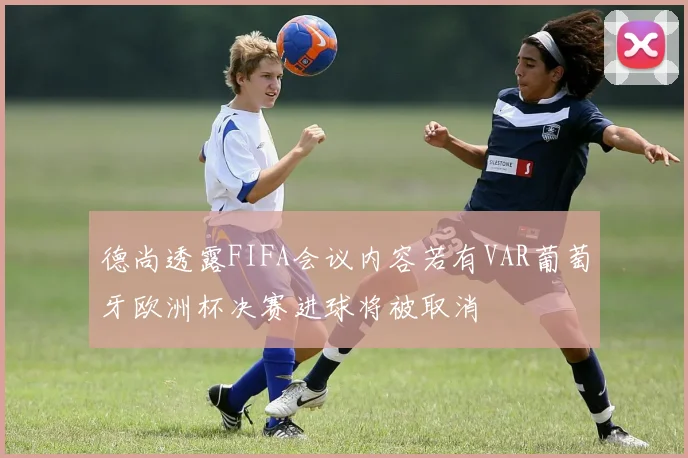 德尚透露FIFA会议内容若有VAR葡萄牙欧洲杯决赛进球将被取消