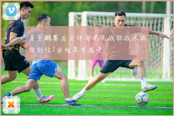 姜至鹏赛后点评海港之战称战术执行到位1分结果可接受