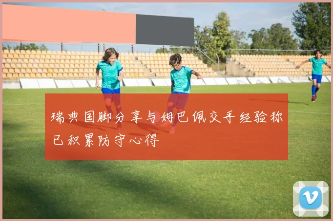 瑞典国脚分享与姆巴佩交手经验称已积累防守心得