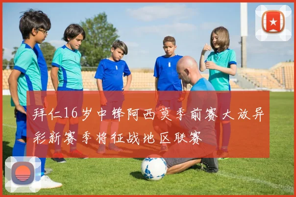 拜仁16岁中锋阿西莫季前赛大放异彩新赛季将征战地区联赛
