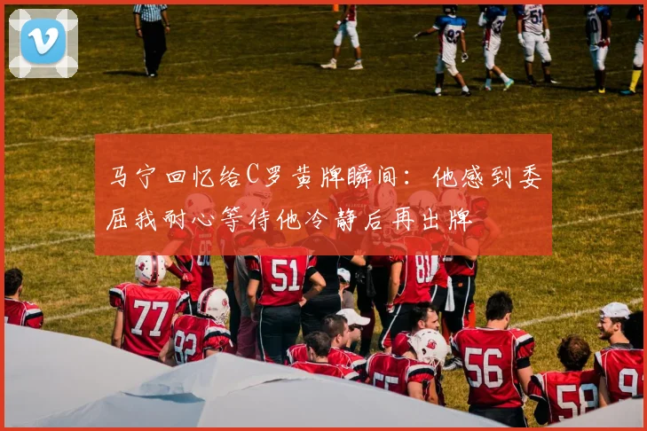 马宁回忆给C罗黄牌瞬间：他感到委屈我耐心等待他冷静后再出牌