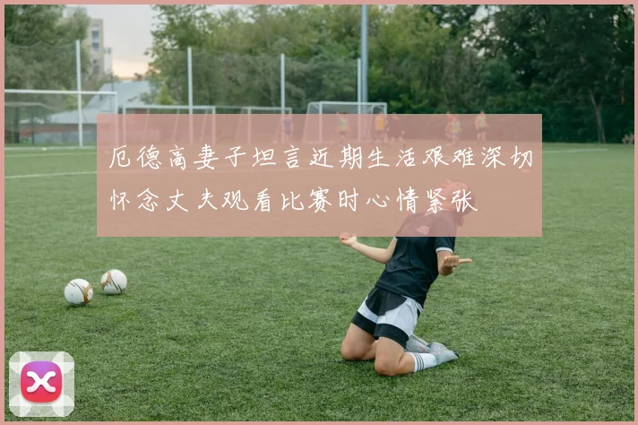 厄德高妻子坦言近期生活艰难深切怀念丈夫观看比赛时心情紧张