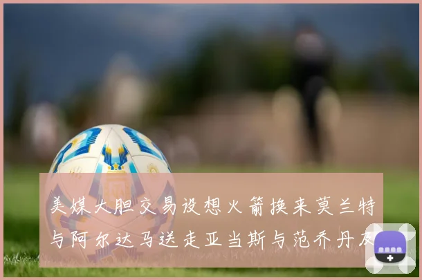 美媒大胆交易设想火箭换来莫兰特与阿尔达马送走亚当斯与范乔丹及两个选秀权
