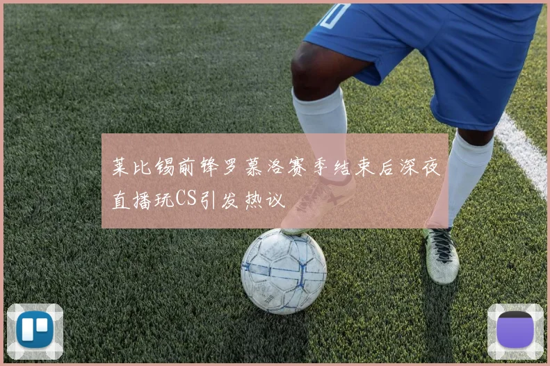 莱比锡前锋罗慕洛赛季结束后深夜直播玩CS引发热议